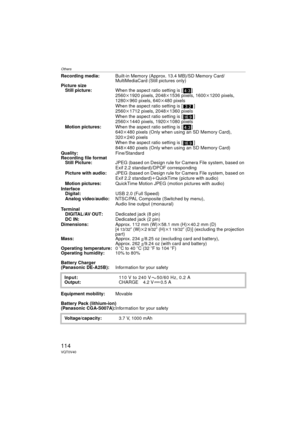 Page 114Others
114VQT0V40
Recording media:Built-in Memory (Approx. 13.4 MB)/SD Memory Card/
MultiMediaCard (Still pictures only)
Picture size
Still picture: When the aspect ratio setting is [ ]
2560k1920 pixels, 2048 k1536 pixels, 1600 k1200 pixels, 
1280k 960 pixels, 640k480 pixels
When the aspect ratio setting is [ ]
2560k 1712 pixels, 2048 k1360 pixels
When the aspect ratio setting is [ ]
2560k 1440 pixels, 1920 k1080 pixels
Motion pictures: When the aspect ratio setting is [ ]
640k480 pixels (Only when using...
