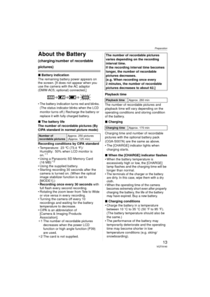 Page 13Preparation
13VQT0V40
About the Battery 
(charging/number of recordable 
pictures)
∫Battery indication
The remaining battery power appears on 
the screen. [It does not appear when you 
use the camera with the AC adaptor 
(DMW-AC5; optional) connected.]
 The battery indication turns red and blinks.  (The status indicator blinks when the LCD 
monitor turns off.) Recharge the battery or 
replace it with fully charged battery.
∫ The battery life
The number of recordable pictures (By 
CIPA standard in normal...