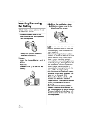 Page 14Preparation
14VQT0V40
Inserting /Removing 
the Battery
 Check that the camera is turned off and that the lens is retracted.
1 Slide the release lever in the 
direction of arrow and open the 
card/battery door.
 Always use genuine Panasonic 
batteries (CGA-S007A).
2 Insert:
Insert the charged battery until it 
clicks.
Remove:
Slide the lock  A to remove the 
battery.
3 1 Close the card/battery door.
2 Slide the release lever in the 
direction of the arrow.
 Remove the battery after use. Store the...