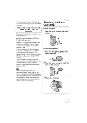 Page 17Preparation
17VQT0V40
 On this unit, you can use SD Memory Cards of the following capacity (from 8 MB 
to 2 GB).
Please confirm the latest information on the 
following website.
http://panasonic.
co.jp/pavc/global/cs
(This Site is English only.)
 Refer to P111 for information about the  number of recordable pictures and the 
available recording time for each SD 
Memory Card.
 This unit supports SD Memory Cards  formatted in FAT12 system and FAT16 
system based on SD Memory Card 
Specifications. This...