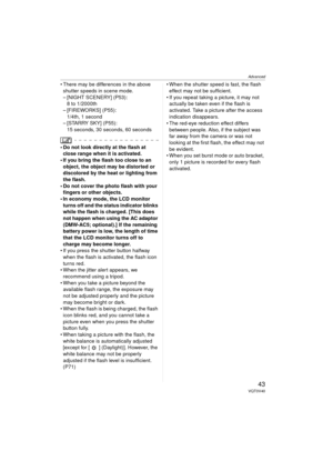 Page 43Advanced
43VQT0V40
 There may be differences in the above shutter speeds in scene mode.
– [NIGHT SCENERY] (P53): 8 to 1/2000th
– [FIREWORKS] (P55): 1/4th, 1 second
– [STARRY SKY] (P55):
15 seconds, 30 seconds, 60 seconds
 Do not look directly at the flash at close range when it is activated.
 If you bring the flash too close to an 
object, the object may be distorted or 
discolored by the heat or lighting from 
the flash.
 Do not cover the photo flash with your  fingers or other objects.
 In economy...