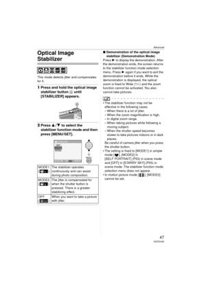 Page 47Advanced
47VQT0V40
Optical Image 
Stabilizer
This mode detects jitter and compensates 
for it.
1Press and hold the optical image 
stabilizer button  A until 
[STABILIZER] appears.
2 Press 3 4 to select the 
stabilizer function mode and then 
press [MENU/SET].
∫ Demonstration of the optical image 
stabilizer (Demonstration Mode)
Press  1 to display the demonstration. After 
the demonstration ends, the screen returns 
to the stabilizer function mode selection 
menu. Press  1 again if you want to exit the...