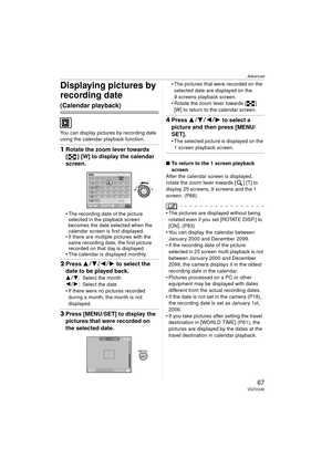 Page 67Advanced
67VQT0V40
Displaying pictures by 
recording date 
(Calendar playback)
You can display pictures by recording date 
using the calendar playback function.
1Rotate the zoom lever towards 
[ ] [W] to display the calendar 
screen.
 The recording date of the picture 
selected in the playback screen 
becomes the date selected when the 
calendar screen is first displayed.
 If there are multiple pictures with the  same recording date, the first picture 
recorded on that day is displayed.
 The calendar...