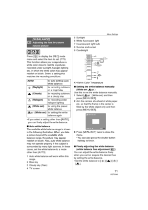 Page 71Menu Settings
71VQT0V40
Press [ ] to display the [REC] mode 
menu and select the item to set. (P70)
This function allows you to reproduce a 
white color close to real life in pictures 
recorded under sunlight, halogen lighting 
etc. in which the white color may appear 
reddish or bluish. Select a setting that 
matches the recording conditions.
 If you select a setting other than [AUTO], you can finely adjust the white balance.
∫ Auto white balance
The available white balance range is shown 
in the...