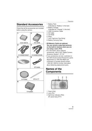 Page 9Preparation
9VQT0V40
Preparation
Standard Accessories
Check that all the accessories are included 
before using the camera.1Battery Pack
(Indicated as “Battery” in the text)
2 Battery Charger (Indicated as “Charger” in the text)
3 USB Connection Cable
4AV Cable
5 CD-ROM
6Strap
7 Lens Cap/Lens Cap String
8 Battery Carrying Case
 SD Memory Cards are optional. You can record or play back pictures 
on the built-in memory when you are 
not using a card. (P16)
 For information about optional  accessories,...