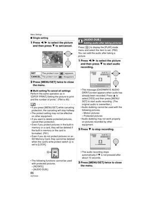 Page 86Menu Settings
86VQT0V40
∫Single setting
1Press  21 to select the picture 
and then press  4 to set/cancel.
2Press [MENU/SET] twice to close 
the menu.
∫ Multi setting/To cancel all settings
Perform the same operation as in 
“[DPOF PRINT] Setting the picture to print 
and the number of prints”. (P84 to 85)
 If you press [MENU/SET] while canceling  protection, the canceling will stop halfway.
 The protect setting may not be effective 
on other equipment.
 If you want to delete protected pictures,...