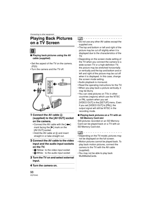 Page 98Connecting to other equipment
98VQT0V40
Playing Back Pictures 
on a TV Screen
∫Playing back pictures using the AV 
cable (supplied)
 Set the aspect of the TV on the camera.  (P23)
 Turn the camera and the TV off.
1 Connect the AV cable A 
(supplied) to the [AV OUT] socket 
on the camera.
 Connect the AV cable with the [ ] 
mark facing the [ 1] mark on the 
[AV OUT] socket.
 Hold the AV cable at  B and insert 
straight in or take straight out.
2 Connect the AV cable to the video 
input and the audio...