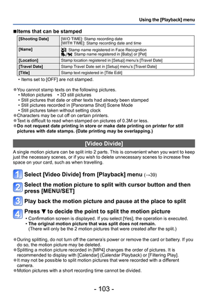 Page 103- 103 -
Using the [Playback] menu
 ■Items that can be stamped 
[Shooting Date][W/O TIME]: Stamp recording date 
[WITH TIME]: Stamp recording date and time 
[Name]
: Stamp name registered in Face Recognition: Stamp name registered in [Baby] or [Pet]
[Location] Stamp location registered in [Setup] menu’s [Travel Date]
[Travel Date] Stamp Travel Date set in [Setup] menu’s [Travel Date] 
[Title] Stamp text registered in [Title Edit]
 • Items set to [OFF] are not stamped.
 ●You cannot stamp texts on the...