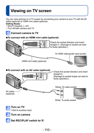 Page 110- 110 -
Viewing on TV screen
Connecting with other devices
You can view pictures on a TV screen by connecting your camera to your TV with the AV 
cable (optional) or HDMI mini cable (optional).
Getting Ready:
 • Set [TV Aspect]. (→47) • Turn of
f both camera and TV.
Connect camera to TV
 ■To connect with an HDMI mini cable (optional)
Check the socket direction and insert 
straight in. (Damage to socket can lead 
to faulty operation.)
HDMI mini cable (optional) To HDMI video/audio input socket
 ■To...