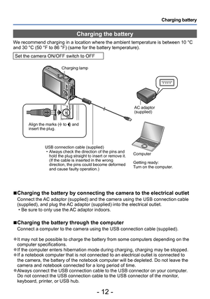 Page 12- 12 -
Charging battery
Charging the battery
We recommend charging in a location where the ambient temperature is between 10 °C 
and 30 °C (50 °F to 86 °F) (same for the battery temperature).
Set the camera ON/OFF switch to OFF
 ■Charging the battery by connecting the camera to the electrical outlet
Connect the AC adaptor (supplied) and the camera using the USB connection cable 
(supplied), and plug the AC adaptor (supplied) into the electrical outlet.
 • Be sure to only use the AC adaptor indoors....