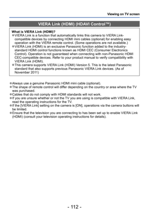 Page 112- 112 -
Viewing on TV screen
VIERA Link (HDMI) (HDAVI Control™)
What is VIERA Link (HDMI)? ●VIERA Link is a function that automatically links this camera to VIERA Link-
compatible devices by connecting HDMI mini cables (optional) for enabling easy 
operation with the VIERA remote control. (Some operations are not available.)
 ●VIERA Link (HDMI) is an exclusive Panasonic function added to the industry-
standard HDMI control functions known as HDMI CEC (Consumer Electronics 
Control). Operation is not...