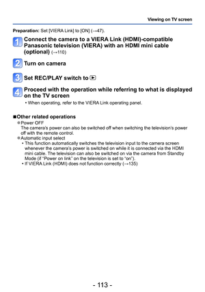 Page 113- 113 -
Viewing on TV screen
Preparation: Set [VIERA Link] to [ON] (→47).
Connect the camera to a VIERA Link (HDMI)-compatible 
Panasonic television (VIERA) with an HDMI mini cable 
(optional) 
(→110)
Turn on camera
Set REC/PLAY switch to 
Proceed with the operation while referring to what is displayed 
on the TV screen
 • When operating, refer to the VIERA Link operating panel.
 ■Other related operations
 ●Power OFF
The camera’s power can also be switched off when switching the television’s power 
off...