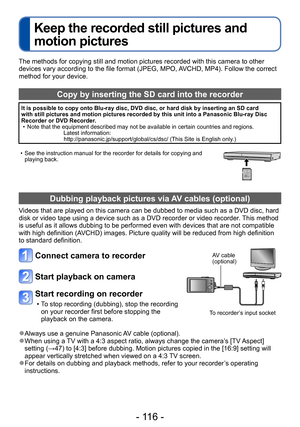 Page 116- 116 -
Keep the recorded still pictures and 
motion pictures
The methods for copying still and motion pictures recorded with this camera to other 
devices vary according to the file format (JPEG, MPO, AVCHD, MP4). Follow the correct 
method for your device. 
Copy by inserting the SD card into the recorder
It is possible to copy onto Blu-ray disc, DVD disc, or hard disk by inserting an SD card 
with still pictures and motion pictures recorded by this unit into a Panasonic Blu-ray Disc 
Recorder or DVD...