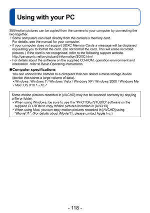 Page 118- 118 -
Using with your PC
Still/motion pictures can be copied from the camera to your computer by connecting the 
two together.
 • Some computers can read directly from the camera’s memory card.  For details, see the manual for your computer

.
 • If your computer does not support SDXC Memory Cards a message will be displayed requesting you to format the card. (Do not format the card. This will erase recorded 
pictures.) If the card is not recognised, refer to the following support website....