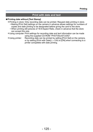 Page 125- 125 -
Printing
Print with date and text
 ■Printing date without [Text Stamp]
 ●Printing in store: Only recording date can be printed. Request date printing in store. • Making [Print Set] settings on the camera in advance allows settings for numbers of copies and date printing to be designated before giving the card to the store.
 • When printing still pictures of 16:9 Aspect Ratio, check in advance that the store can accept this size.
 ●Using computer:  Print settings for recording date and text...