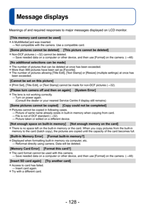 Page 128- 128 -
Message displays
Meanings of and required responses to major messages displayed on LCD monitor.
[This memory card cannot be used]
 ●A MultiMediaCard was inserted.  → Not compatible with the camera. Use
 a compatible card.
[Some pictures cannot be deleted]     [This picture cannot be deleted]
 ●Non-DCF pictures (→32) cannot be deleted. →  Save needed data on a computer or other device, and then use [Format] on the camera. (→48)
[No additional selections can be made]
 ●The number of pictures that...