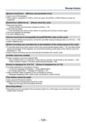 Page 129- 129 -
Message displays
[Memory Card Error]     [Memory card parameter error]
 ●Card is not of SD standard. ●When cards in capacities of 4 GB or more are used, only SDHC or SDXC Memory Cards are 
supported.
[Read Error] / [Write Error]     [Please check the card]
 ●Data read has failed. → Check whether card has been inserted correctly (→15). ●Data write has failed. → Turn off power and remove card, before re-inserting and turning on power again.
 ●Card may possibly be damaged. ●Try with a different...