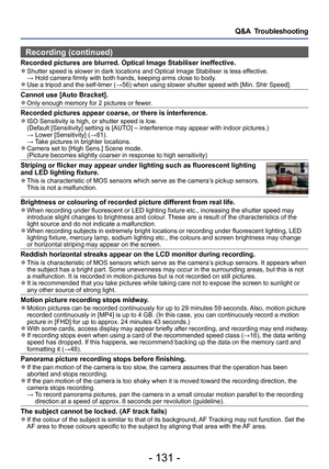 Page 131- 131 -
Q&A  Troubleshooting
Recording (continued)
Recorded pictures are blurred. Optical Image Stabiliser ineffective. ●Shutter speed is slower in dark locations and Optical Image Stabiliser is less effective. → Hold camera firmly with both hands, keeping arms close to body
.
 ●Use a tripod and the self-timer (→56) when using slower shutter speed with [Min. Shtr Speed].
Cannot use [Auto Bracket]. ●Only enough memory for 2 pictures or fewer.
Recorded pictures appear coarse, or there is interference. ●ISO...