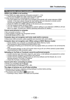 Page 135- 135 -
Q&A  Troubleshooting
TV, computer, printer (continued)
VIERA Link (HDMI) is not working. ●Is the HDMI mini cable (optional) connected correctly? (→110) → Check that the HDMI mini cable (optional) is fully inserted. ●Is the camera’s [VIERA Link] setting set to [ON]? (→47) →  The input setting may not be able to be changed automatically with certain television HDMI 
sockets. In this case, please change the input setting with your television’s remote control 
(consult your television’
s operating...