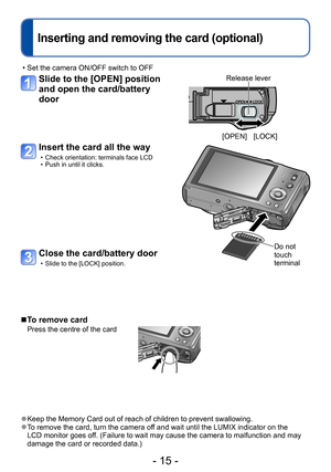 Page 15- 15 -
Inserting and removing the card (optional)
 • Set the camera ON/OFF switch to OFF
Slide to the [OPEN] position 
and open the card/battery 
door
Insert the card all the way
 • Check orientation: terminals face LCD • Push in until it clicks.
Do not 
touch 
terminal
 ■To remove card
Press the centre of the card
 ●Keep the Memory Card out of reach of children to prevent swallowing. ●To remove the card, turn the camera off and wait until the LUMIX indicator on the 
LCD monitor goes off. (Failure to...