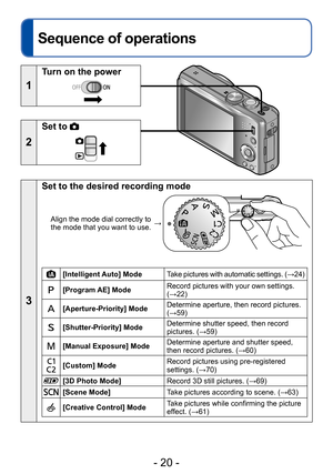 Page 20- 20 -
Basics
Sequence of operations
1
Turn on the power
2
Set to 
3
Set to the desired recording mode
Align the mode dial correctly to 
the mode that you want to use. →
[Intelligent Auto] Mode
Take pictures with automatic settings. (→24)
[Program AE] ModeRecord pictures with your own settings. 
(→22)
[Aperture-Priority] ModeDetermine aperture, then record pictures. 
(→59)
[Shutter-Priority] ModeDetermine shutter speed, then record 
pictures. (→59)
[Manual Exposure] ModeDetermine aperture and shutter...