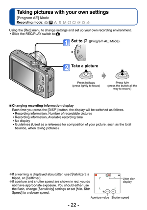 Page 22- 22 -
Taking pictures with your own settings   
[Program AE] Mode
Recording mode:          
 ●If a warning is displayed about jitter, use [Stabilizer], a 
tripod, or [Selftimer].
 ●If aperture and shutter speed are shown in red, you do 
not have appropriate exposure. You should either use 
the flash, change [Sensitivity] settings or set [Min. Shtr 
Speed] to a slower speed.Jitter alert 
display
Aperture value Shutter speed
Using the [Rec] menu to change settings and set up your own recording...