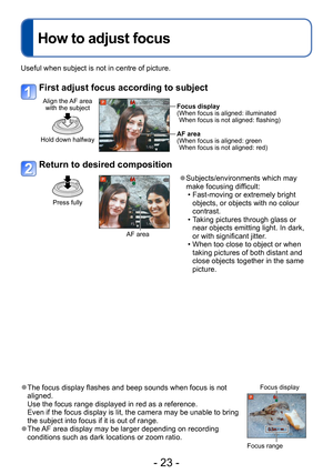 Page 23- 23 -
Useful when subject is not in centre of picture.
First adjust focus according to subject
Align the AF area with the subject
Hold down halfway
Focus display
( When focus is aligned: illuminated 
When focus is not aligned: flashing)
AF area
(
 When focus is aligned: green 
When focus is not aligned: red)
Return to desired composition
Press fully
AF area
 ●Subjects/environments which may 
make focusing difficult:
 • Fast-moving or extremely bright  objects, or objects with no colour 
contrast.
 •...