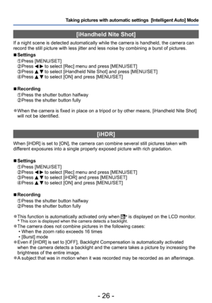 Page 26- 26 -
Taking pictures with automatic settings  [Intelligent Auto] Mode 
[iHandheld Nite Shot]
If a night scene is detected automatically while the camera is handheld, the camera can 
record the still picture with less jitter and less noise by combining a burst of pictures. 
 ■Settings 
 Press [MENU/SET]  Press   to select [Rec] menu and press [MENU/SET]  Press   to select [iHandheld Nite Shot] and press [MENU/SET]  Press   to select [ON] and press [MENU/SET]
 ■Recording
  Press the shutter button...