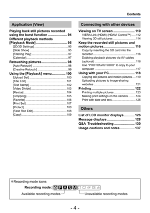 Page 4- 4 -
Contents
 ●Recording mode iconsRecording mode:  
         
Available recording modesUnavailable recording modes
Connecting with other devices
Viewing on TV screen ....................... 110VIERA Link (HDMI) (HDAVI Control™) ..... 112
V iewing 3D still pictures ............................ 114
Keep the recorded still pictures and 
motion pictures .................................. 116Copy by inserting the SD card into the 
recorder ..................................................... 116
Dubbing...