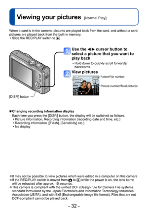Page 32- 32 -
Viewing your pictures  [Normal Play]
 ●It may not be possible to view pictures which were edited in a computer on this camera. ●If the REC/PLAY switch is moved from  to  while the power is on, the lens barrel 
will be retracted after approx. 15 seconds.
 ●This camera is compliant with the unified DCF (Design rule for Camera File system) 
standard formulated by the Japan Electronics and Information Technology Industries 
Association (JEITA), and with Exif (Exchangeable image file format). Files...
