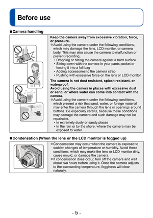 Page 5- 5 -
Before use
Before use
 ■Camera handling
Keep the camera away from excessive vibration, force, 
or pressure.
 ●Avoid using the camera under the following conditions, 
which may damage the lens, LCD monitor, or camera 
body. This may also cause the camera to malfunction or 
prevent recording.
 • Dropping or hitting the camera against a hard surface • Sitting down with the camera in your pants pocket or forcing it into a full bag
 • Adding accessories to the camera strap • Pushing with excessive force...