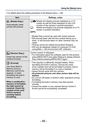 Page 48- 48 -
Using the [Setup] menu
ItemSettings, notes
[Rotate Disp.]
Automatically rotate 
portrait still pictures.:  Rotate and display pictures displayed on a TV 
screen as well as those displayed on the LCD 
monitor of the camera in portrait orientation.
:         Rotate and display only pictures displayed on a TV 
screen in portrait orientation.
[OFF]
 • [Rotate Disp.] cannot be used with motion pictures. • Still pictures taken with the lens surface facing up or  down, or still pictures taken on other...