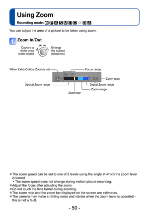 Page 50- 50 -
Using Zoom
Recording mode:          
Application (Record)
 ●The zoom speed can be set to one of 2 levels using the angle at which the zoom lever 
is turned.
 • The zoom speed does not change during motion picture recording. ●Adjust the focus after adjusting the zoom. ●Do not touch the lens barrel during zooming. ●The zoom ratio and the zoom bar displayed on the screen are estimates. ●The camera may make a rattling noise and vibrate when the zoom lever is operated - 
this is not a fault.
You can...