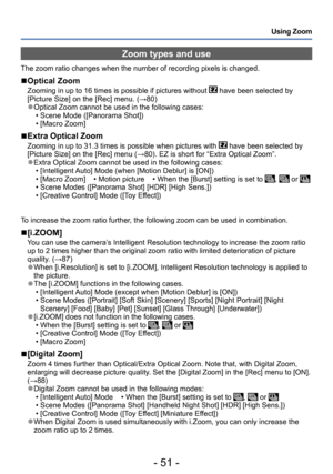 Page 51- 51 -
Using Zoom
Zoom types and use
The zoom ratio changes when the number of recording pixels is changed.
 ■Optical Zoom
Zooming in up to 16 times is possible if pictures without  have been selected by 
[Picture Size] on the [Rec] menu. (→80)
 ●Optical Zoom cannot be used in the following cases: • Scene Mode ([Panorama Shot]) • [Macro Zoom]
 ■Extra Optical Zoom
Zooming in up to 31.3 times is possible when pictures with  have been selected by 
[Picture Size] on the [Rec] menu (→80). EZ is short for...