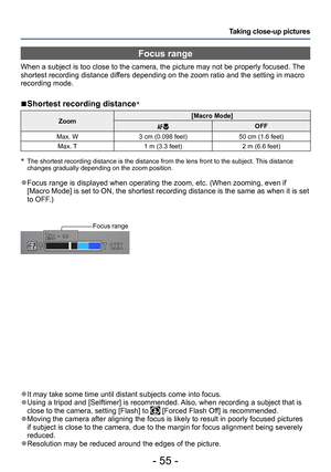 Page 55- 55 -
Taking close-up pictures
 ●It may take some time until distant subjects come into focus. ●Using a tripod and [Selftimer] is recommended. Also, when recording a subject that is 
close to the camera, setting [Flash] to  [Forced Flash Off] is recommended. ●Moving the camera after aligning the focus is likely to result in poorly focused pictures 
if subject is close to the camera, due to the margin for focus alignment being severely 
reduced.
 ●Resolution may be reduced around the edges of the...