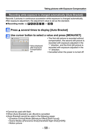 Page 58- 58 -
Taking pictures with Exposure Compensation
 ●Cannot be used with flash. ●When [Auto Bracket] is set, [Burst] is cancelled. ●[Auto Bracket] cannot be used in the following cases: • [Creative Control] Mode ([Miniature Effect] [Soft Focus]) • Scene Modes ([Panorama Shot] [Handheld Night Shot] [HDR]) • Motion picture
Recording while exposure is changed automatically ([Auto Bracket])
Records 3 pictures in continuous succession while exposure is changed automatically. 
After exposure adjustment, the...