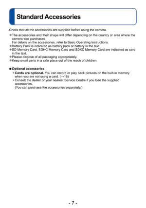 Page 7- 7 -
Standard Accessories
Check that all the accessories are supplied before using the camera.
 ●The accessories and their shape will differ depending on the country or area where the 
camera was purchased. 
For details on the accessories, refer to Basic Operating Instructions.
 ●Battery Pack is indicated as battery pack or battery in the text. ●SD Memory Card, SDHC Memory Card and SDXC Memory Card are indicated as card 
in the text.
 ●Please dispose of all packaging appropriately. ●Keep small parts in...