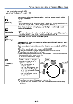 Page 64- 64 -
Taking pictures according to the scene  [Scene Mode] 
 • How to select a scene (→63) • Using flash in Scene Modes (→52)
[Portrait]
Improves the skin tone of subjects for a healthier appearance in bright 
daylight conditions.Tips
 • The closer the zoom is positioned to the T

 (telephoto) edge and the closer the 
camera is brought to the subject, the greater the effect will be.
 
[Soft Skin]
Smooths skin colours in bright, outdoor daylight conditions (portraits 
from chest upwards).
Tips
 • The...