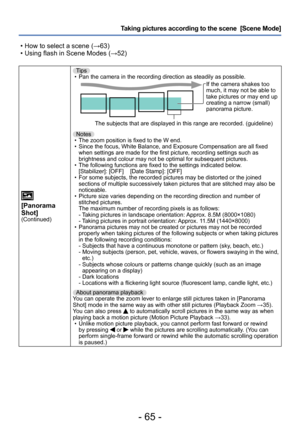 Page 65- 65 -
Taking pictures according to the scene  [Scene Mode] 
 • How to select a scene (→63) • Using flash in Scene Modes (→52)
[Panorama 
Shot]
(Continued)
Tips • Pan the camera in the recording direction as steadily as possible.If the camera shakes too 
much, it may not be able to 
take pictures or may end up 
creating a narrow (small) 
panorama picture.
The subjects that are displayed in this range are recorded. (guideline)
Notes
 • The zoom position is fixed to the W end. • Since the focus, White...