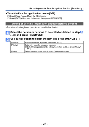 Page 76- 76 -
Recording with the Face Recognition function  [Face Recog.] 
 ■To set the Face Recognition function to [OFF]
 Select [Face Recog.] from the [Rec] menu Select [OFF] with cursor button and then press [MENU/SET]
Editing or deleting information about registered persons 
Information about registered people can be edited or deleted. 
Select the person or persons to be edited or deleted in step  
(→75) and press [MENU/SET]
Use cursor button to select the item and press [MENU/SET]
[Info Edit] Edit name or...