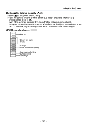 Page 83- 83 -
Using the [Rec] menu
 ■Setting White Balance manually ()
  Select  and press [MENU/SET].  Point the camera towards a white object (e.g. paper) and press [MENU/SET].
White Balance is set to . • Even if the camera’s power is OFF, the set White Balance is remembered.
 • It may not be possible to set the correct White Balance if subjects are too bright or too dark. In this case, adjust the brightness and try to set the White Balance again.
 ■[AWB] operational range: 
10000K
9000K
8000K
7000K
6000K...