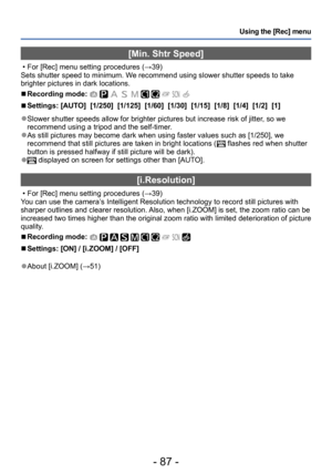 Page 87- 87 -
Using the [Rec] menu
[Min. Shtr Speed]
 • For [Rec] menu setting procedures (→39)
Sets shutter speed to minimum. We recommend using slower shutter speeds to take 
brighter pictures in dark locations.
 ■Recording mode:          
 ■Settings: [AUTO]  [1/250]  [1/125]  [1/60]  [1/30]  [1/15]  [1/8]  [1/4]  [1/2]  [1]
 ●Slower shutter speeds allow for brighter pictures but increase risk of jitter , so we 
recommend using a tripod and the self-timer.
 ●As still pictures may become dark when using faster...