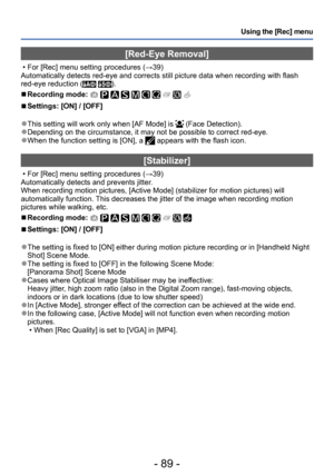 Page 89- 89 -
Using the [Rec] menu
[Red-Eye Removal]
 • For [Rec] menu setting procedures (→39)
Automatically detects red-eye and corrects still picture data when recording with flash 
red-eye reduction (
 ).
 ■Recording mode:          
 ■Settings: [ON] / [OFF]
 ●This setting will work only when [AF Mode] is  (Face Detection). ●Depending on the circumstance, it may not be possible to correct red-eye. ●When the function setting is [ON], a  appears with the flash icon.
[Stabilizer]
 • For [Rec] menu setting...