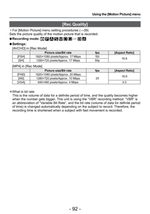 Page 92- 92 -
Using the [Motion Picture] menu
[Rec Quality]
 • For [Motion Picture] menu setting procedures (→39)
Sets the picture quality of the motion picture that is recorded.
 ■Recording mode:          
 ■Settings:
[AVCHD] in [Rec Mode]
Picture size/Bit rate fps[Aspect Ratio]
[FSH] 1920×1080 pixels/Approx. 17 Mbps 50i
16:9
[SH] 1280×720 pixels/Approx. 17 Mbps 50p
[MP4] in [Rec Mode]
Picture size/Bit ratefps[Aspect Ratio]
[FHD] 1920×1080 pixels/Approx. 20 Mbps 2516:9
[HD] 1280×720 pixels/Approx. 10 Mbps...