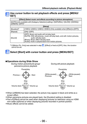 Page 96- 96 -
Different playback methods  [Playback Mode]
Use cursor button to set playback effects and press [MENU/
SET]
[Effect] (Select music and effects according to picture atmosphere)
[AUTO] (only available with [Category Selection] setting) / [NATURAL] / [SLOW] / [SWING] / 
[URBAN] / [OFF]
∗
[Setup]
[Duration]
∗[1SEC] / [2SEC] / [3SEC] / [5SEC] (Only available when [Effect] is [OFF])
[Repeat] [ON] / [OFF]
[Sound] [OFF]: Music and audio will not play back.
[AUTO]: 
 With still pictures, music will play...