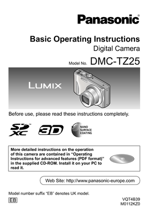 Page 1VQT4B39
M0112KZ0
Basic Operating Instructions
Digital Camera
Model No.DMC-TZ25
Before use, please read these instructions completely.
More detailed instructions on the operation 
of this camera are contained in “Operating 
Instructions for advanced features (PDF format)” 
in the supplied CD-ROM. Install it on your PC to 
read it.
EB
Web Site: http://www.panasonic-europe.com
Model number suffix “EB” denotes UK model. 