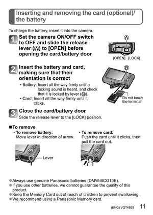 Page 11 (ENG) VQT4B39   11
Inserting and removing the card (optional)/
the battery
To charge the battery, insert it into the camera.
Set the camera ON/OFF switch 
to OFF and slide the release 
lever (
) to [OPEN] before 
opening the card/battery door
[OPEN] [LOCK]
Insert the battery and card, 
making sure that their 
orientation is correct
 • Battery:   Insert all the way firmly until a 
locking sound is heard, and check 
that it is locked by lever (
). • Card:  Insert all the way firmly until it 
clicks.Do not...