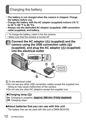 Page 1212   VQT4B39 (ENG)
Charging the battery
 •The battery is not charged when the camera is shipped. Charge 
the battery before use.
 •Charge the battery with the 

AC adaptor (supplied) indoors (10 °C 
to 30 °C (50 °F to 86 °F)).
 • Always use the dedicated 

AC adaptor (supplied), USB connection 
cable (supplied), and battery.
 • To charge the battery, insert it into the camera. • Make sure that the camera is turned of f.
Connect the AC adaptor () (supplied) and the 
camera using the USB connection cable...