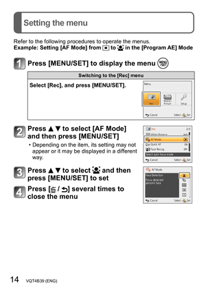 Page 1414   VQT4B39 (ENG)
Setting the menu
Refer to the following procedures to operate the menus.
Example:  Setting [AF Mode] from  to  in the [Program AE] Mode
Press [MENU/SET] to display the menu 
Switching to the [Rec] menu
Select [Rec], and press [MENU/SET].
Press   to select [AF Mode] 
and then press [MENU/SET]
 • Depending on the item, its setting may not 
appear or it may be displayed in a dif ferent 
way.
Press   to select  and then 
press [MENU/SET] to set
Press [ / ] several times to 
close the menu   