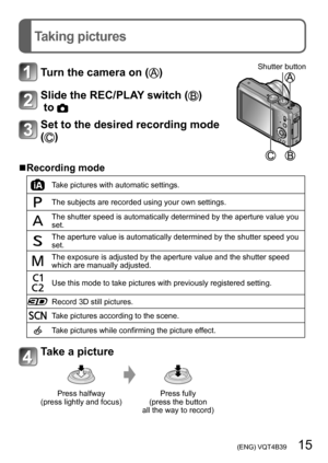 Page 15 (ENG) VQT4B39   15
Taking pictures
Turn the camera on ()Shutter button
Slide the REC/PLAY switch ()
 to 
Set to the desired recording mode 
(
)
 ■Recording mode
Take pictures with automatic settings.
The subjects are recorded using your own settings.
The shutter speed is automatically determined by the aperture value you 
set.
The aperture value is automatically determined by the shutter speed you 
set.
The exposure is adjusted by the aperture value and the shutter speed 
which are manually adjusted....